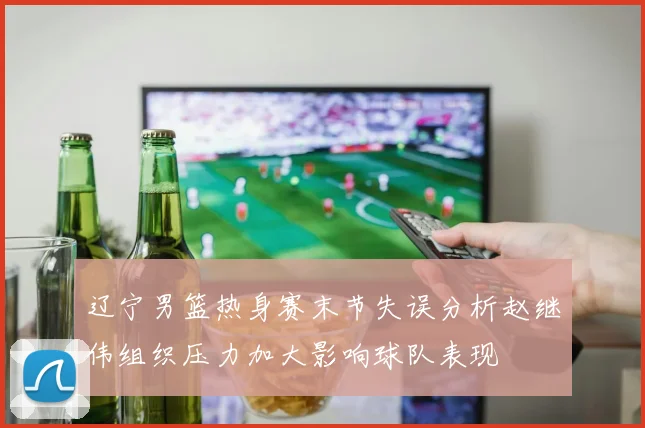 辽宁男篮热身赛末节失误分析赵继伟组织压力加大影响球队表现