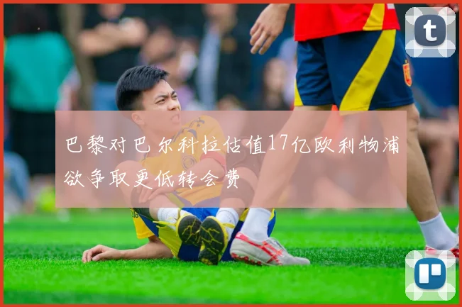 巴黎对巴尔科拉估值17亿欧利物浦欲争取更低转会费