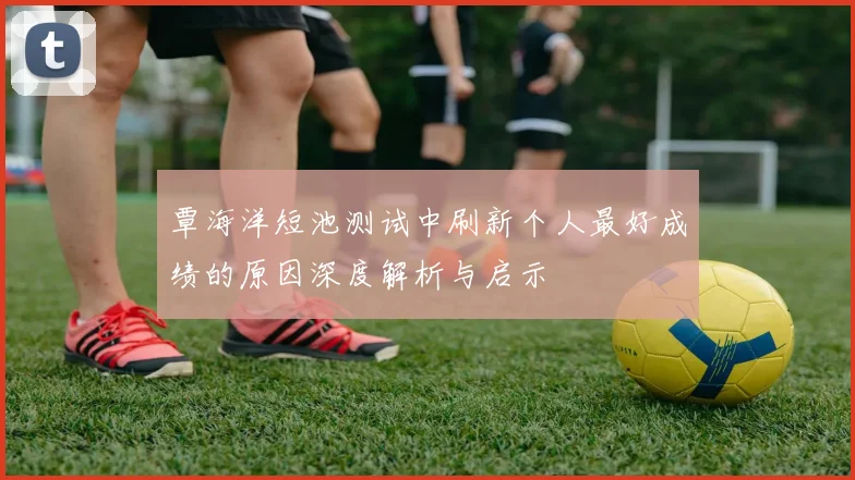 覃海洋短池测试中刷新个人最好成绩的原因深度解析与启示