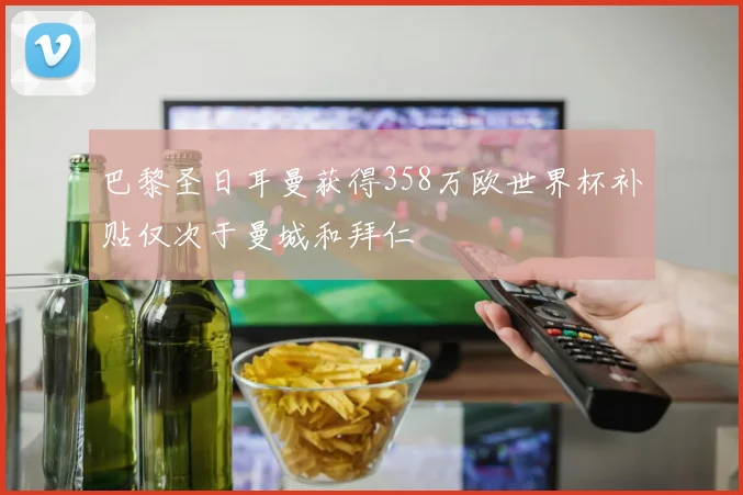 巴黎圣日耳曼获得358万欧世界杯补贴仅次于曼城和拜仁