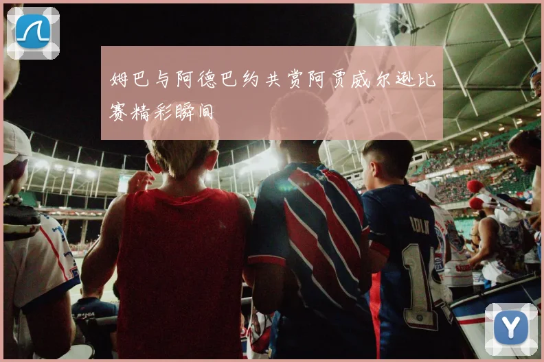 姆巴与阿德巴约共赏阿贾威尔逊比赛精彩瞬间