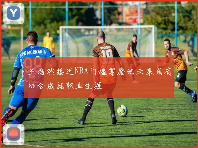 王浩然接近NBA门槛需磨练未来或有机会成就职业生涯
