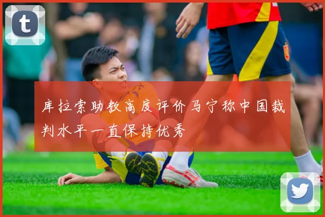 库拉索助教高度评价马宁称中国裁判水平一直保持优秀