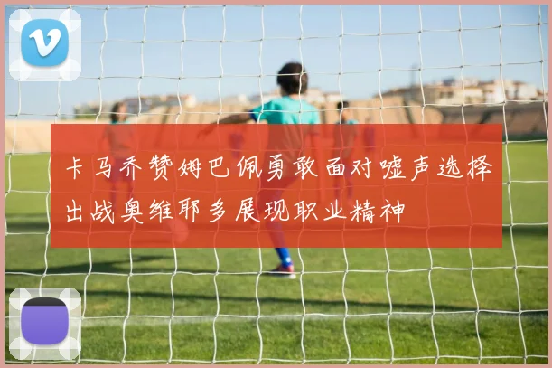 卡马乔赞姆巴佩勇敢面对嘘声选择出战奥维耶多展现职业精神