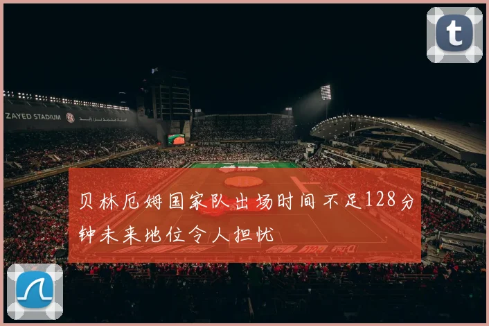 贝林厄姆国家队出场时间不足128分钟未来地位令人担忧