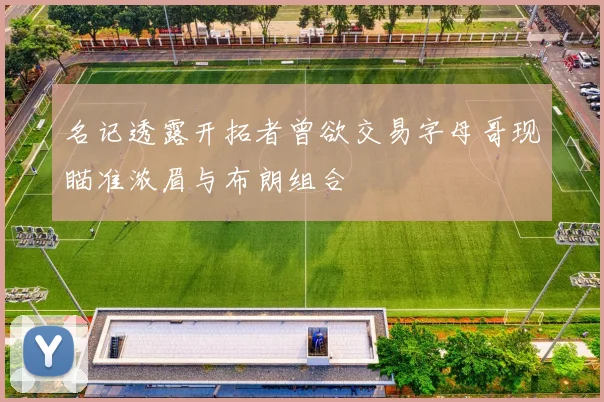 名记透露开拓者曾欲交易字母哥现瞄准浓眉与布朗组合