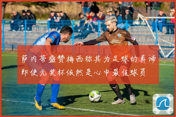 萨内蒂盛赞梅西称其为足球的真谛即使无奖杯依然是心中最佳球员