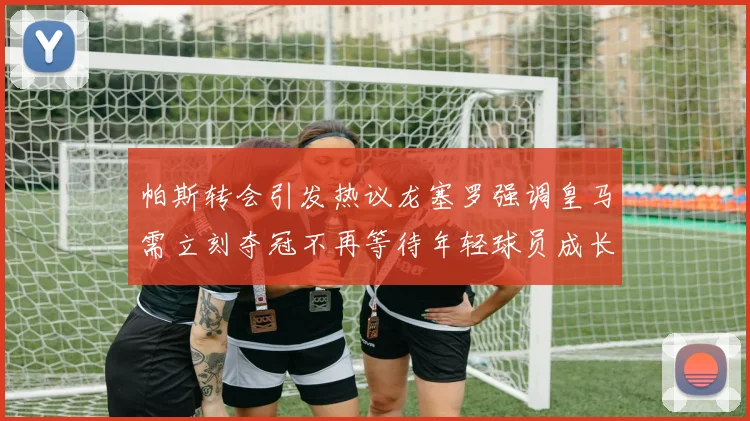帕斯转会引发热议龙塞罗强调皇马需立刻夺冠不再等待年轻球员成长
