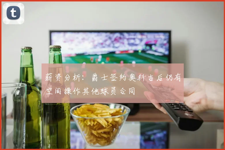 薪资分析：爵士签约奥科吉后仍有空间操作其他球员合同