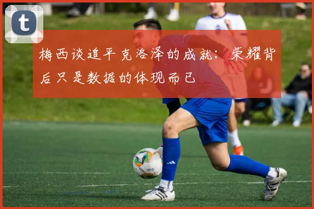 梅西谈追平克洛泽的成就：荣耀背后只是数据的体现而已