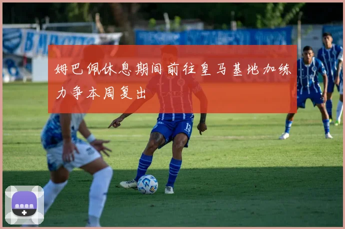 姆巴佩休息期间前往皇马基地加练力争本周复出