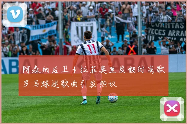 阿森纳后卫卡拉菲奥里度假时高歌罗马球迷歌曲引发热议
