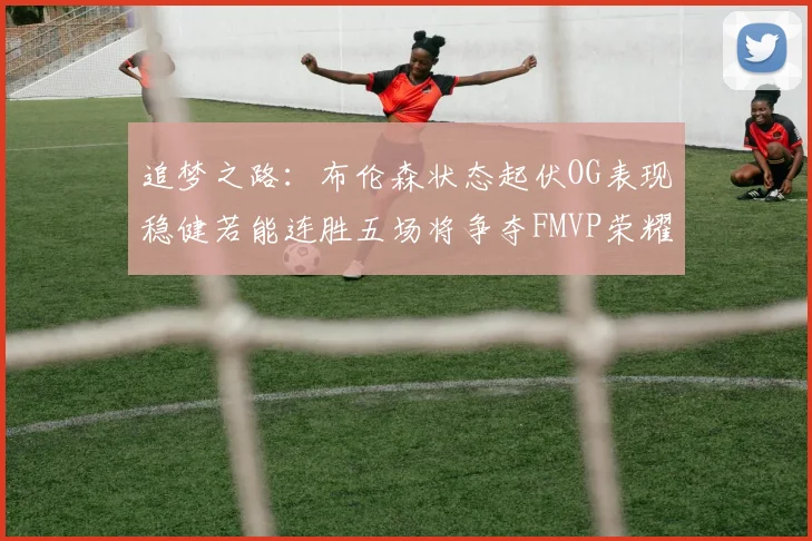 追梦之路：布伦森状态起伏OG表现稳健若能连胜五场将争夺FMVP荣耀