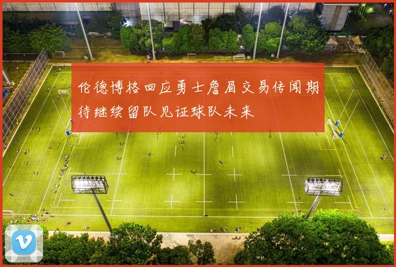 伦德博格回应勇士詹眉交易传闻期待继续留队见证球队未来