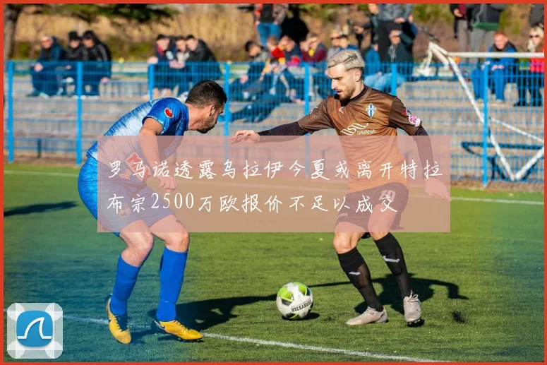 罗马诺透露乌拉伊今夏或离开特拉布宗2500万欧报价不足以成交