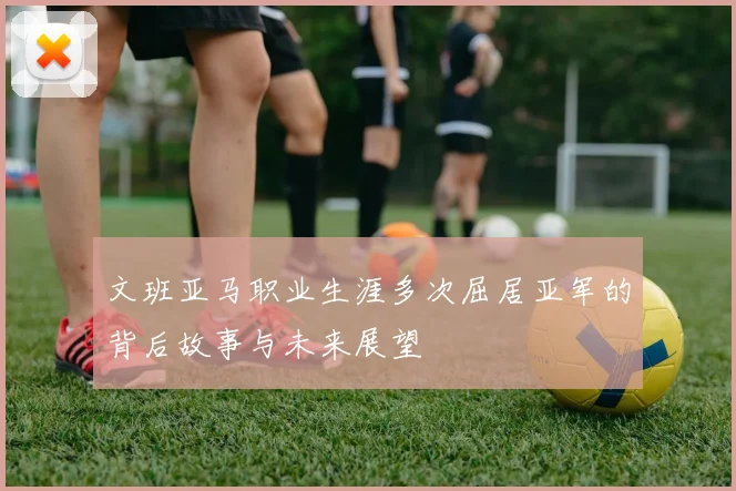 文班亚马职业生涯多次屈居亚军的背后故事与未来展望