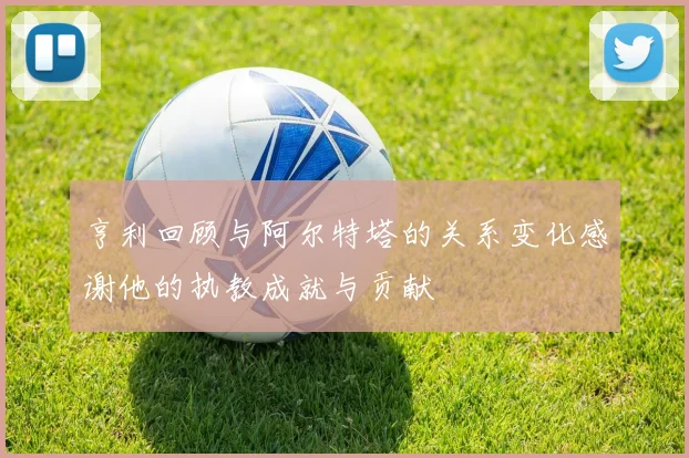 亨利回顾与阿尔特塔的关系变化感谢他的执教成就与贡献