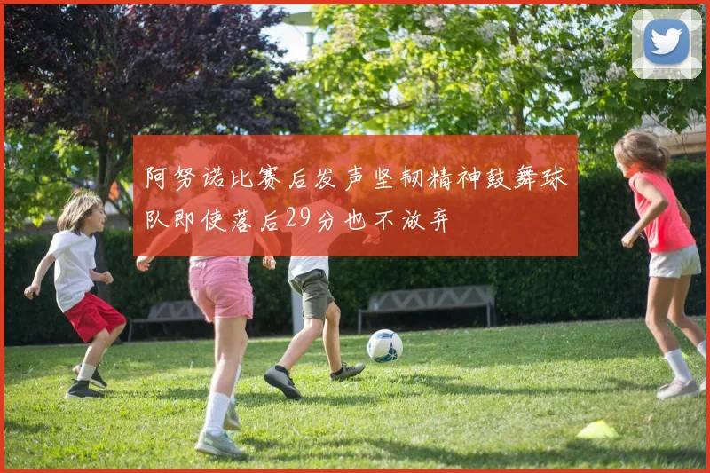 阿努诺比赛后发声坚韧精神鼓舞球队即使落后29分也不放弃