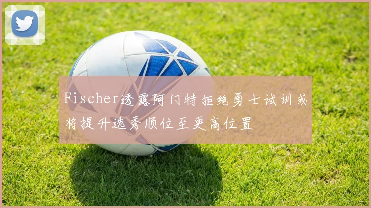 Fischer透露阿门特拒绝勇士试训或将提升选秀顺位至更高位置