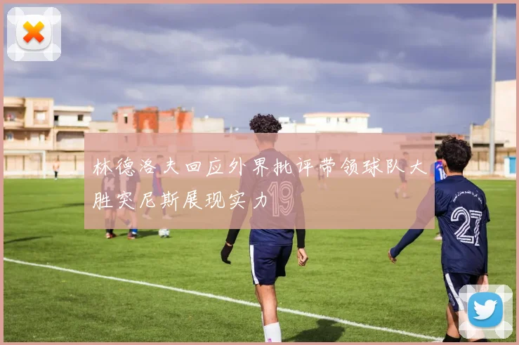 林德洛夫回应外界批评带领球队大胜突尼斯展现实力