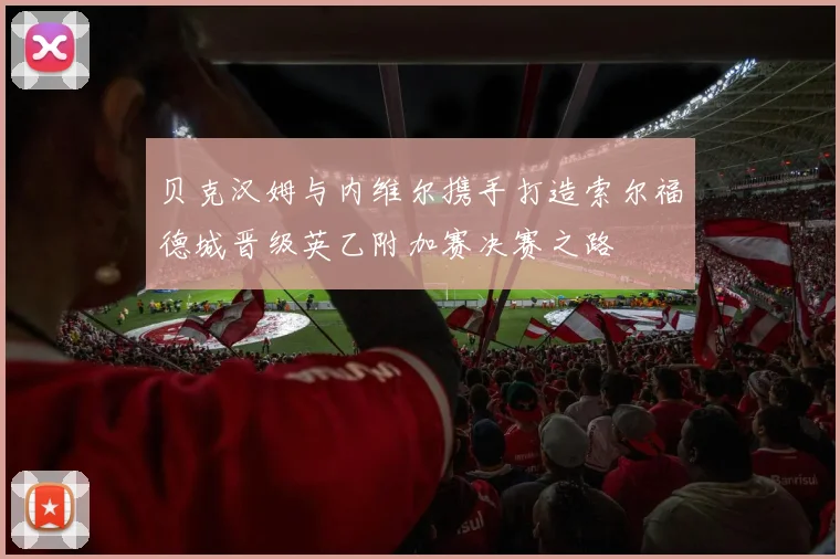 贝克汉姆与内维尔携手打造索尔福德城晋级英乙附加赛决赛之路