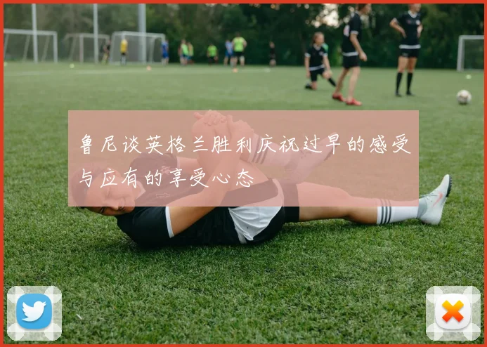 鲁尼谈英格兰胜利庆祝过早的感受与应有的享受心态