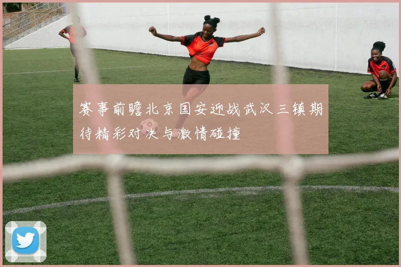 赛事前瞻北京国安迎战武汉三镇期待精彩对决与激情碰撞