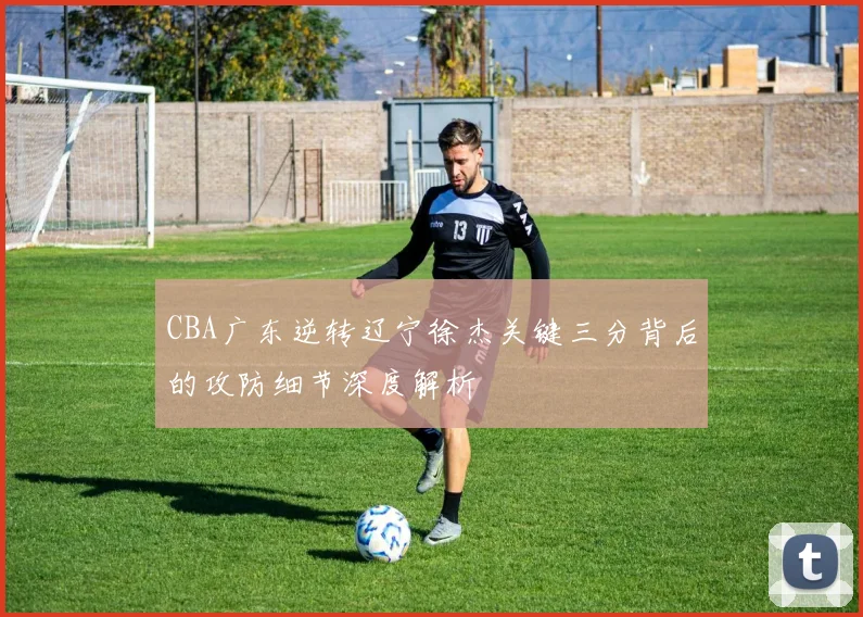 CBA广东逆转辽宁徐杰关键三分背后的攻防细节深度解析