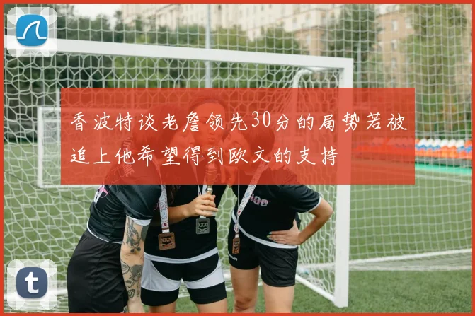 香波特谈老詹领先30分的局势若被追上他希望得到欧文的支持