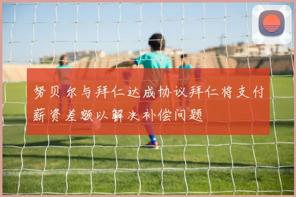 努贝尔与拜仁达成协议拜仁将支付薪资差额以解决补偿问题
