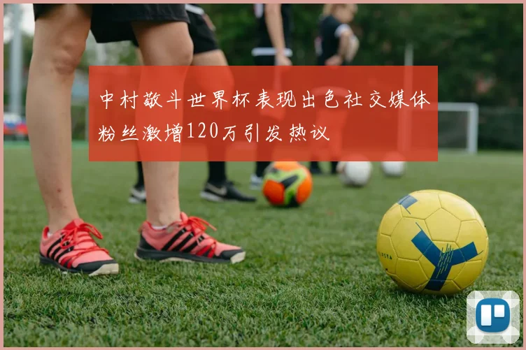 中村敬斗世界杯表现出色社交媒体粉丝激增120万引发热议