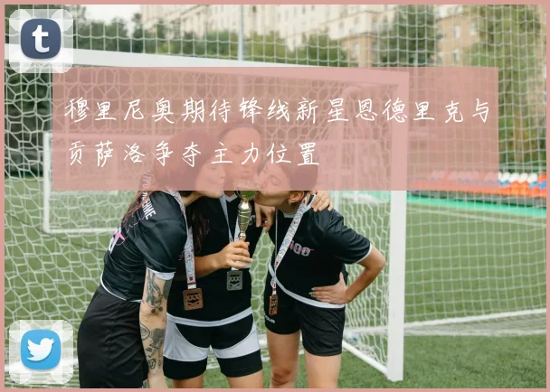穆里尼奥期待锋线新星恩德里克与贡萨洛争夺主力位置