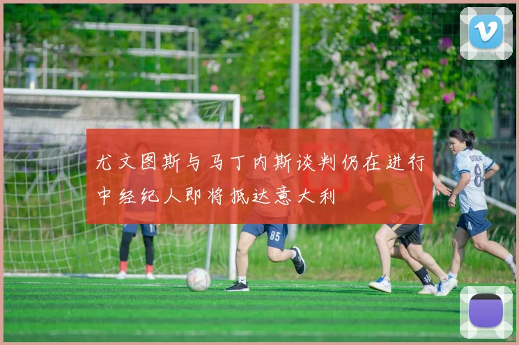 尤文图斯与马丁内斯谈判仍在进行中经纪人即将抵达意大利