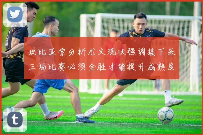 坎比亚索分析尤文现状强调接下来三场比赛必须全胜才能提升成熟度